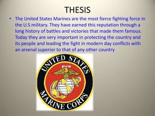 THESIS The United States Marines are the most fierce fighting force in the U.S military. They have earned this reputation through a long history of battles and victories that made them famous. Today they are very important in protecting the country and its people and leading the fight in modern day conflicts with an arsenal superior to that of any other country 