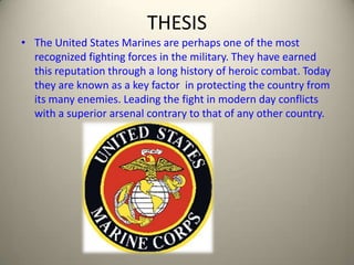 THESIS The United States Marines are perhaps one of the most recognized fighting forces in the military. They have earned this reputation through a long history of heroic combat. Today they are known as a key factor  in protecting the country from its many enemies. Leading the fight in modern day conflicts with a superior arsenal contrary to that of any other country. 