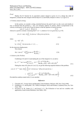 Mathematical Theory and Modeling                                                                         www.iiste.org
ISSN 2224-5804 (Paper) ISSN 2225-0522 (Online)
Vol.2, No.7, 2012


Proof:
          Replace the H- function by its equivalent contour integral as given in (1.1), change the order of
integration, evaluate the inner integral with the help of (1.2) and finally interpret it with (1.1), to get (2.1).

3. Problem related to String:

          In this section, we consider a string, stretched between the point 0 and π on the x-axis and initially at
rest, is released from the position y = f(x). Air resistance opposes its motion, which is proportional to the
velocity at each point. Let the unit of time be chosen so that the equation of motion becomes
                    ytt(x, t) = yxx(x, t) – 2β yt(x, t),                           (3.1)
where β is a positive constant. Assuming that 0 < β < 1, solution of (3.1) is given by [1, p.119]:
                                    ∞
             y (x, t) = exp (– βt) Σ bn [cos αnt + (β/αn) sin αnt] sin nx,
                                   n=1

                                                                                                 (3.2)
where
         αn = √(n2 – β2)
                     π
         bn = (2/π) ∫    f(x) sin nx dx, n = 1, 2, …..                                       (3.3)
                    0

for the transverse displacement.
          Now choose
                               m, l             (a , α )
         f(x) = (sin x)ω – 1 H p, q[z (sin x) λ | j j 1, p ]                                  (3.4)
                                                 (bj, βj)1, q
4. Solution of the Problem:

         Combining (3.4) and (3.3) and making the use of the integral (2.1), we derive
                                                         (1 – ω, λ), (aj, αj)1, p
         bn = 2 2 – ω sin ½ nπ H m, l + 1     [z 2 – λ |                                      ],
                                 p + 1, q + 2            (bj, βj)1, q, (1/2 − ω/2 ± n/2, λ/2)                    (4.1)
         Putting the value of bn from (4.1) in (3.2), we get the following required solution of the problem:
                              ∞
 y (x, t) = 2 2 – ω exp (– βt) Σ    sin ½ nπ [cos αnt + (β/αn) sin αnt] sin nx, ×
                             n=1


                                       m, l + 1               (1 – ω, λ), (aj, αj)1, p
                             ×     H                [z 2 – λ |(bj, βj) , (1/2 − ω/2 ± n/2, λ/2) ],
                                       p + 1, q + 2                   1, q
                                                                                                                 (4.2)
Provided the condition stated with (2.1) are satisfied.

                                                          References

    1.   Churchill, R.V.: Fourier Series and Boundary Value Problems, McGraw–Hill, New York (1988).
    2.   Gradshteyn, I. S. and Ryzhik, I. M.: Tables of Integrals, Series and Products ,Academic Press, Inc. New
         York, 1980.
    3.   Srivastava, H. M., Gupta, K. C. and Goyal, S. P.: The H-function of one and two variables with
         applications, South Assian Publishers, New Delhi, 1982.




                                                                61
 