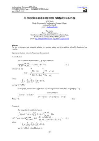 Mathematical Theory and Modeling                                                                             www.iiste.org
ISSN 2224-5804 (Paper) ISSN 2225-0522 (Online)
Vol.2, No.7, 2012


                        H-Function and a problem related to a String
                                                            S. N. Singh
                                          Head, Department of Mathematics Jamtara College
                                                       Jamtara (Jharkhand)
                                                      email : singhsn@live.in

                                                            Raj Mehta
                                                     Deptt . of Mathematics,
                                    Guru Ramdas Khalsa Institute of Science & Technology,
                                          Barela. Distt. Jabalpur (M.P.) 483001, INDIA
                                    email : raj.2512@rediffmail.com, raj.251264@gmail.com


Abstract
The aim of this paper is to obtain the solution of a problem related to a String with the help of H–function of one
variable.

Keywords: Motion, Velocity, Transverse displacement

1. Introduction:

          The H-function of one variable [3, p.10] is defined as:
                    (aj, αj)1, p
          H m, n[x| (b , β ) ] = (1/2πi) ∫ θ(s) xs ds                                        (1.1)
            p, q       j  j 1, q          L

where i = √(– 1),                   m                   n
                                        Γ(bj – βjs)    Γ(1 – aj + αjs)
                        θ (s) =      Π               Π
                                    q Γ(1 – b + β s) p Γ(a – α s)
                                             j   j        j    j


where             n      p
                              Πm       q
                                                 Π
                  Σ αj – Σ αj + Σ βj – Σ βj ≡ M > 0,
                  j=1      j=n+1     j=1     j=m+1

and |arg x| < ½ Mπ.

          In this paper, we shall make application of following modified form of the integral [2, p.372]:

              π                                               π sin ½ nπ Γ(ω)
          ∫ (sin x)ω – 1 sin nx dx =                                                         ,
              0
                                                  2ω – 1 Γ{½ (ω + n + 1)} Γ{½ (ω – n + 1)}
Re (ω) > 0.                                                                                          (1.2)



2. Integral:

          The integral to be established here is
              π                      m, l                    (aj, αj)1, p
          ∫    (sin x)ω – 1 sin nx H p, q [z (sin x) λ |                  ] dx
            0                                                (bj, βj)1, q
                                                 (1 – ω, λ), (aj, αj)1, p
= 2 1 – ω π sin ½ nπ H m, l + 1        [z 2 – λ |                                      ],    (2.1)
                         p + 1, q + 2             (bj, βj)1, q, (1/2 − ω/2 ± n/2, λ/2)
where              l         p        m       q
                  Σ αj – Σ αj + Σ βj – Σ βj ≡ M > 0,
                  j=1       j=l+1    j=1     j=m+1

          |arg z| < ½ Mπ, λ ≥ 0 and Re (ω) > 0.

                                                                 60
 