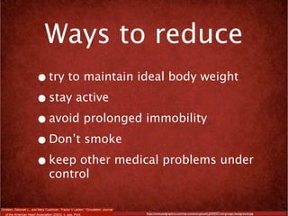 Ways to reduce
                         • try to maintain ideal body weight
                         • stay active
                         • avoid prolonged immobility
                         • Don’t smoke
                         • keep other medical problems under
                                   control

Ornstein, Deborah L., and Mary Cushman. "Factor V Leiden." Circulation: Journal
   of the American Heart Association (2003): n. pag. Print.                       http://www.psdgraphics.com/wp-content/uploads/2009/07/red-grunge-background.jpg
 