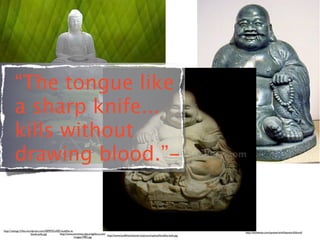 “The tongue like
         a sharp knife...
         kills without
         drawing blood.”-


http://raisingrrl.ﬁles.wordpress.com/2009/02/o005-buddha-w-
                                                                                                                                                         http://thinkexist.com/quotes/with/keyword/blood/
                          beads-jade.jpg         http://www.ancientsculpturegallery.com/
                                                                                         http://www.buddhistchannel.tv/picture/upload/buddha-leafs.jpg
                                                            images/2982.jpg
 