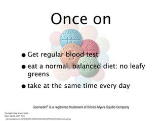 Once on

                       • Get regular blood test
                       • eat a normal, balanced diet: no leafy
                                 greens

                       • take at the same time every day

Coumadin. New Jersey: Bristol-
Myers Squibb, 2007. Print.
 http://2.bp.blogspot.com/_4m3YdPyfLv8/SKr12hNfEpI/AAAAAAAAELw/BFMHzbbvNAU/s400/coumadin_pills.jpg
 
