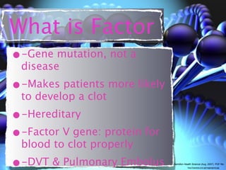 What is Factor
•-Gene mutation, not a
 disease
•-Makes patients more likely
 to develop a clot
•-Hereditary
•-Factor V gene: protein for
 blood to clot properly
•-DVT & Pulmonary Embolus      Hamilton Health Science (Aug. 2007). PDF file.
                                           http://topnews.com.sg/images/genes.jpg
 