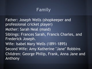 Family
Father: Joseph Wells (shopkeeper and
professional cricket player)
Mother: Sarah Neal (maid)
Siblings: Frances Sarah, Francis Charles, and
Frederick Joseph.
Wife: Isabel Mary Wells (1891-1895)
Second Wife: Amy Katherine "Jane" Robbins
Children: George Philip, Frank, Anna Jane and
Anthony
 