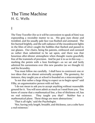 The Time Machine
H. G. Wells
I
The Time Traveller (for so it will be convenient to speak of him) was
expounding a recondite matter to us. His grey eyes shone and
twinkled, and his usually pale face was flushed and animated. The
fire burned brightly, and the soft radiance of the incandescent lights
in the lilies of silver caught the bubbles that flashed and passed in
our glasses. Our chairs, being his patents, embraced and caressed
us rather than submitted to be sat upon, and there was that
luxurious after-dinner atmosphere when thought roams gracefully
free of the trammels of precision. And he put it to us in this way—-
marking the points with a lean forefinger—as we sat and lazily
admired his earnestness over this new paradox (as we thought it)
and his fecundity.
‘You must follow me carefully. I shall have to controvert one or
two ideas that are almost universally accepted. The geometry, for
instance, they taught you at school is founded on a misconception.’
‘Is not that rather a large thing to expect us to begin upon?’ said
Filby, an argumentative person with red hair.
‘I do not mean to ask you to accept anything without reasonable
ground for it. You will soon admit as much as I need from you. You
know of course that a mathematical line, a line of thickness nil, has
no real existence. They taught you that? Neither has a
mathematical plane. These things are mere abstractions.’
‘That is all right,’ said the Psychologist.
‘Nor, having only length, breadth, and thickness, can a cube have
a real existence.’
 
