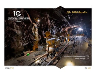 1
TSX: GCM OTCQX: TPRFF
August 14, 2020
TSX: GCM
The leading high‐grade gold producer in 
Colombia
OTCQX: TPRFF TSX: GCMOTCQX: TPRFF
Q2‐ 2020 Results
Lombardo Paredes Arenas, CEO
Mike Davies, CFO
 