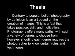 Thesis			Contrary to popular belief, photography, by definition is an art based on the creation of images. This is a feat that takes practice, skill, and motivation. Photography offers many paths, with such a variety of genres to choose from, however shooting each genre requires the photographer to know certain rules and techniques.  