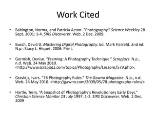 Work CitedBabington, Norma, and Patricia Acton. “Photography.” Science Weekley 28 Sept. 2001: 1-4. SIRS Discoverer. Web. 2 Dec. 2009. Busch, David D. Mastering Digital Photography. Ed. Mark Harreld. 2nd ed. N.p.: Stacy L. Hiquet, 2006. Print. Gormish, Denise. “Framing: A Photography Technique.” Scrapjazz. N.p., n.d. Web. 24 May 2010. <http://www.scrapjazz.com/‌topics/‌Photography/‌Lessons/‌579.php>.Gravlejs, Ivars. “78 Photography Rules.” The Gawno Magazine. N.p., n.d. Web. 24 May 2010. <http://gawno.com/‌2009/‌05/‌78-photography-rules/>Hartle, Terry. “A Snapshot of Photography’s Revolutionary Early Days.” Christian Science Monitor 23 July 1997: 1-2. SIRS Discoverer. Web. 2 Dec. 2009