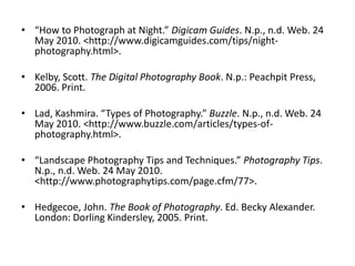 “How to Photograph at Night.” Digicam Guides. N.p., n.d. Web. 24 May 2010. <http://www.digicamguides.com/‌tips/‌night-photography.html>.Kelby, Scott. The Digital Photography Book. N.p.: Peachpit Press, 2006. Print. Lad, Kashmira. “Types of Photography.” Buzzle. N.p., n.d. Web. 24 May 2010. <http://www.buzzle.com/‌articles/‌types-of-photography.html>. “Landscape Photography Tips and Techniques.” Photography Tips. N.p., n.d. Web. 24 May 2010. <http://www.photographytips.com/‌page.cfm/‌77>.Hedgecoe, John. The Book of Photography. Ed. Becky Alexander. London: Dorling Kindersley, 2005. Print. 