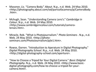 Masoner, Liz. “Camera Body.” About. N.p., n.d. Web. 24 May 2010. <http://photography.about.com/‌od/‌partsofacamera/‌p/‌CameraBody.htm>.Mchugh, Sean. “Understanding Camera Lens’s.” Cambridge in Colour. N.p., n.d. Web. 24 May 2010. <http://www.cambridgeincolour.com/‌tutorials/‌camera-lenses.htm>.Miracle, Rob. “What is Photojournalism.” Photo Seminars . N.p., n.d. Web. 24 May 2010. <http://photo-seminars.com/‌PhotoJournalism/‌pjle1.htm>.Rowse, Darren. “Introduction to Aperature in Digital Photography.” Digital Photography School. N.p., n.d. Web. 24 May 2010. <http://digital-photography-school.com/‌aperture>.“How to Choose a Tripod for Your Digital Camera.” Basic Didgital Photography. N.p., n.d. Web. 24 May 2010. <http://www.basic-digital-photography.com/‌how-to-choose-a-tripod-for-your-camera.html>.