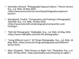 Schneider, Richard. “Photography Exposure Basics.” Picture Correct. N.p., n.d. Web. 24 May 2010. <http://www.picturecorrect.com/‌tips/‌photography-exposure-basics/>.Silverglimth, Fredrik. “Composition and Framing in Photography.” Tutorial9. N.p., n.d. Web. 24 May 2010. <http://www.tutorial9.net/‌photography/‌composition-and-framing/>.“Still Life Photography.” Redbubble. N.p., n.d. Web. 24 May 2010. <http://www.redbubble.com/‌still-life-photography>.“Using Different Lens’s.” All Things Photography. N.p., n.d. Web. 24 May 2010. <http://www.all-things-photography.com/‌different-lenses.html>.West, Elizabeth. “Take Pictures at Night, Too.” Photodoto. N.p., n.d. Web. 24 May 2010. <http://photodoto.com/‌shooting-at-night/>.