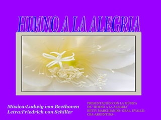 HIMNO A LA ALEGRIA Música:Ludwig von Beethoven  Letra:Friedrich von Schiller PRESENTACIÓN CON LA MÚSICA DE “HIMNO A LA ALEGRIA” BETTY MARCHIANDO- GRAL. EVALLE- CBA-ARGENTINA-  