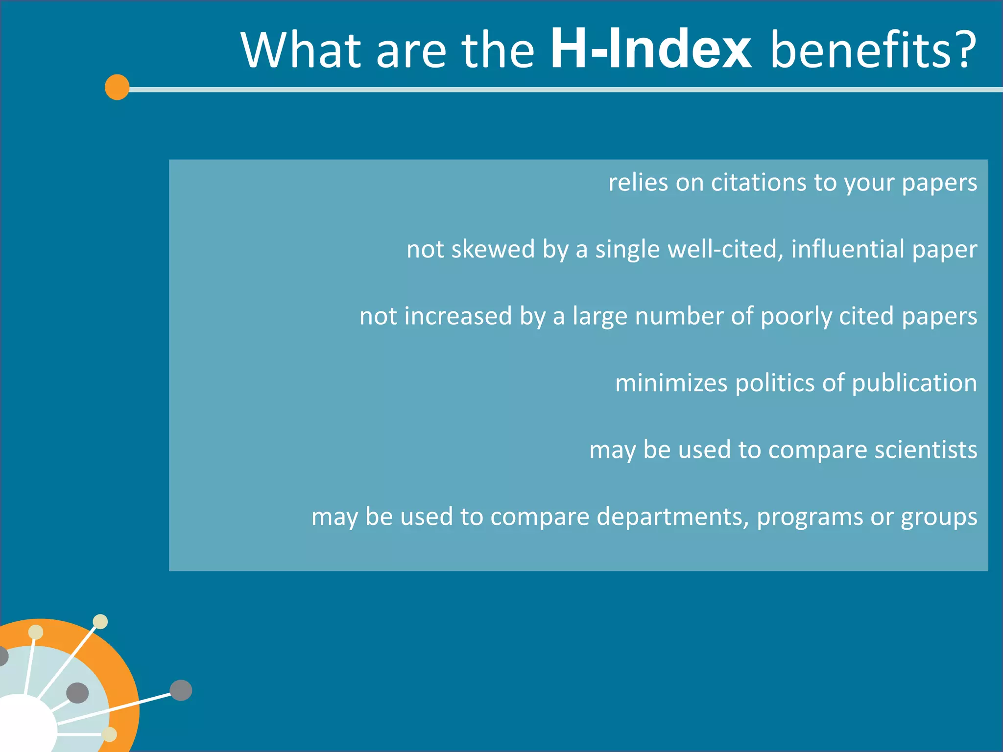What are the benefits? 
relies on citations to your papers 
not skewed by a single well-cited, influential paper 
not increased by a large number of poorly cited papers 
minimizes politics of publication 
may be used to compare scientists 
may be used to compare departments, programs or groups 
 
