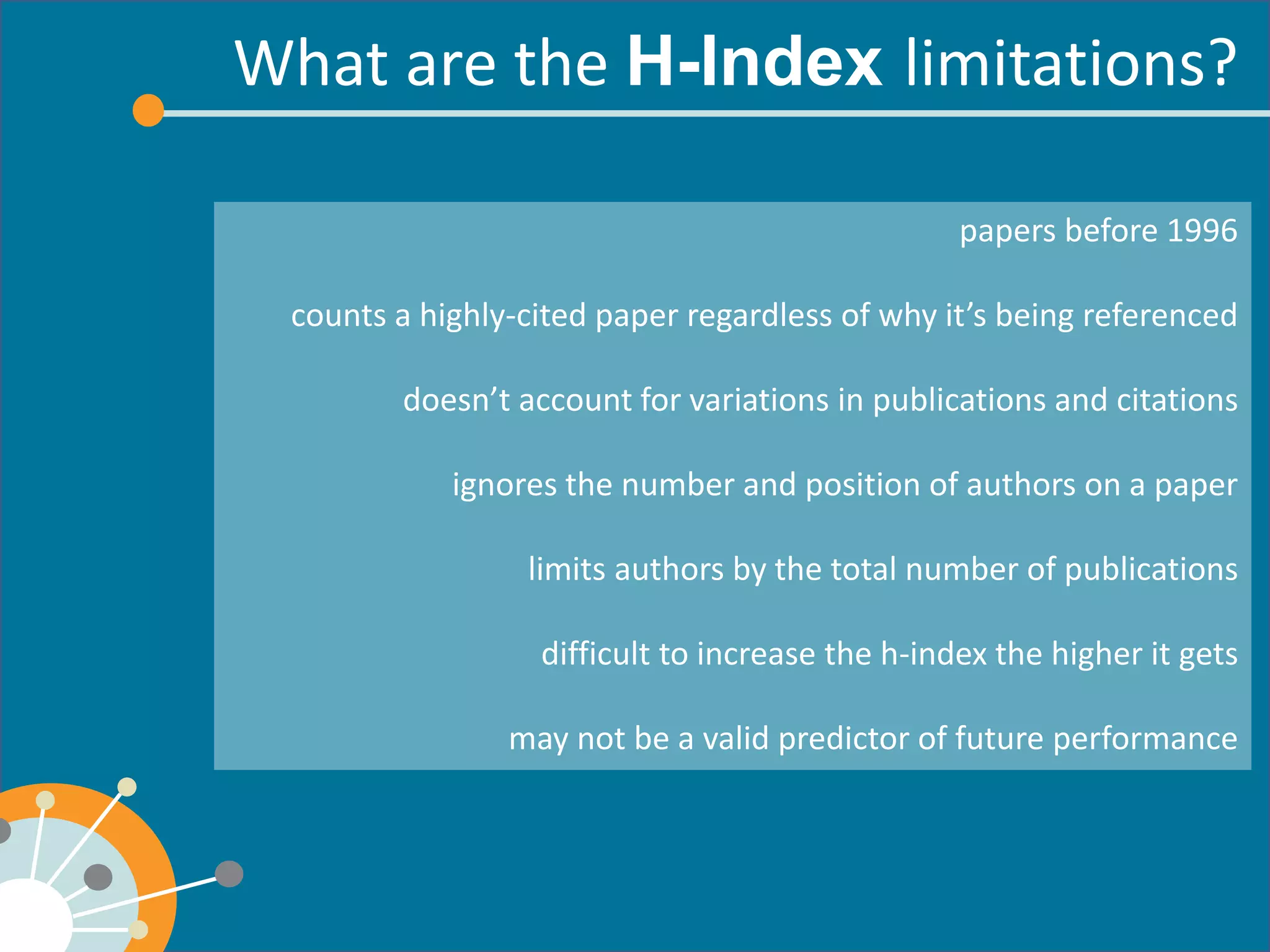 What are the limitations? 
papers before 1996 
counts a highly-cited paper regardless of why it’s being referenced 
doesn’t account for variations in publications and citations 
ignores the number and position of authors on a paper 
limits authors by the total number of publications 
difficult to increase the h-index the higher it gets 
may not be a valid predictor of future performance  
