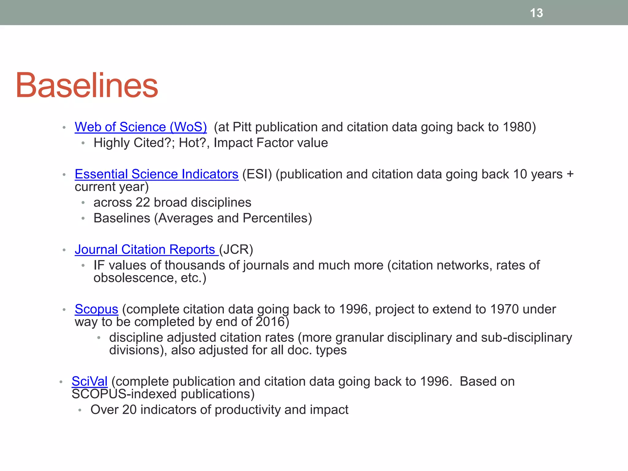 Baselines
• Web of Science (WoS) (at Pitt publication and citation data going back to 1980)
• Highly Cited?; Hot?, Impact Factor value
• Essential Science Indicators (ESI) (publication and citation data going back 10 years +
current year)
• across 22 broad disciplines
• Baselines (Averages and Percentiles)
• Journal Citation Reports (JCR)
• IF values of thousands of journals and much more (citation networks, rates of
obsolescence, etc.)
• Scopus (complete citation data going back to 1996, project to extend to 1970 under
way to be completed by end of 2016)
• discipline adjusted citation rates (more granular disciplinary and sub-disciplinary
divisions), also adjusted for all doc. types
• SciVal (complete publication and citation data going back to 1996. Based on
SCOPUS-indexed publications)
• Over 20 indicators of productivity and impact
13
 