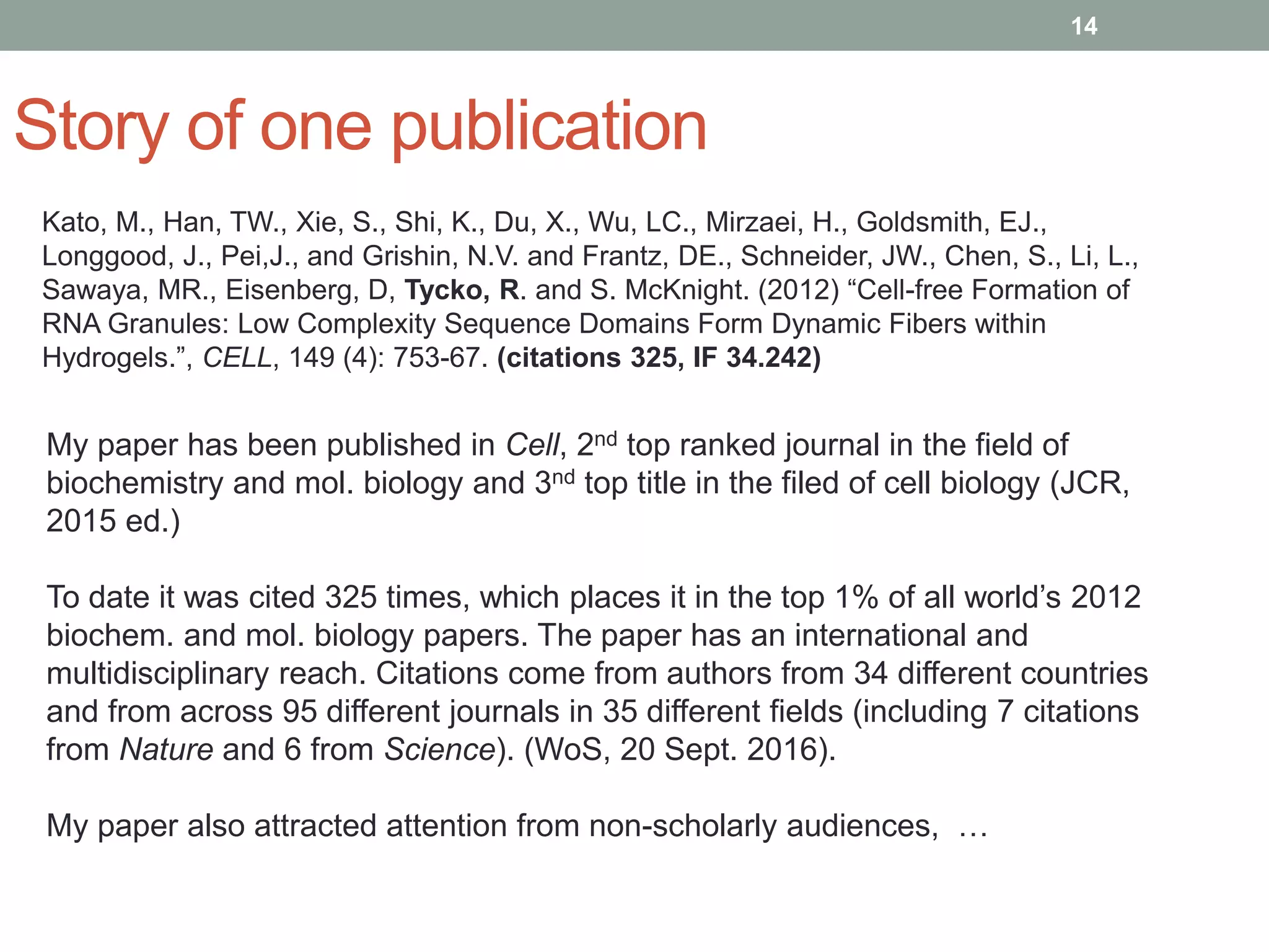Story of one publication
14
My paper has been published in Cell, 2nd top ranked journal in the field of
biochemistry and mol. biology and 3nd top title in the filed of cell biology (JCR,
2015 ed.)
To date it was cited 325 times, which places it in the top 1% of all world’s 2012
biochem. and mol. biology papers. The paper has an international and
multidisciplinary reach. Citations come from authors from 34 different countries
and from across 95 different journals in 35 different fields (including 7 citations
from Nature and 6 from Science). (WoS, 20 Sept. 2016).
My paper also attracted attention from non-scholarly audiences, …
Kato, M., Han, TW., Xie, S., Shi, K., Du, X., Wu, LC., Mirzaei, H., Goldsmith, EJ.,
Longgood, J., Pei,J., and Grishin, N.V. and Frantz, DE., Schneider, JW., Chen, S., Li, L.,
Sawaya, MR., Eisenberg, D, Tycko, R. and S. McKnight. (2012) “Cell-free Formation of
RNA Granules: Low Complexity Sequence Domains Form Dynamic Fibers within
Hydrogels.”, CELL, 149 (4): 753-67. (citations 325, IF 34.242)
 