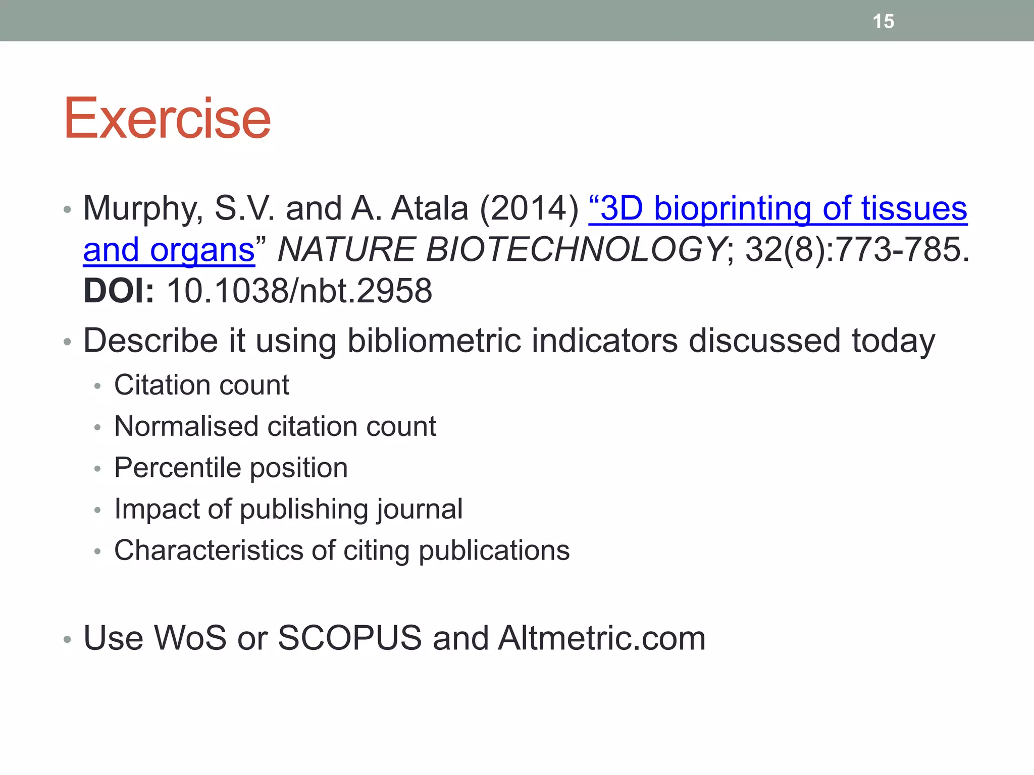 Exercise
• Murphy, S.V. and A. Atala (2014) “3D bioprinting of tissues
and organs” NATURE BIOTECHNOLOGY; 32(8):773-785.
DOI: 10.1038/nbt.2958
• Describe it using bibliometric indicators discussed today
• Citation count
• Normalised citation count
• Percentile position
• Impact of publishing journal
• Characteristics of citing publications
• Use WoS or SCOPUS and Altmetric.com
15
 
