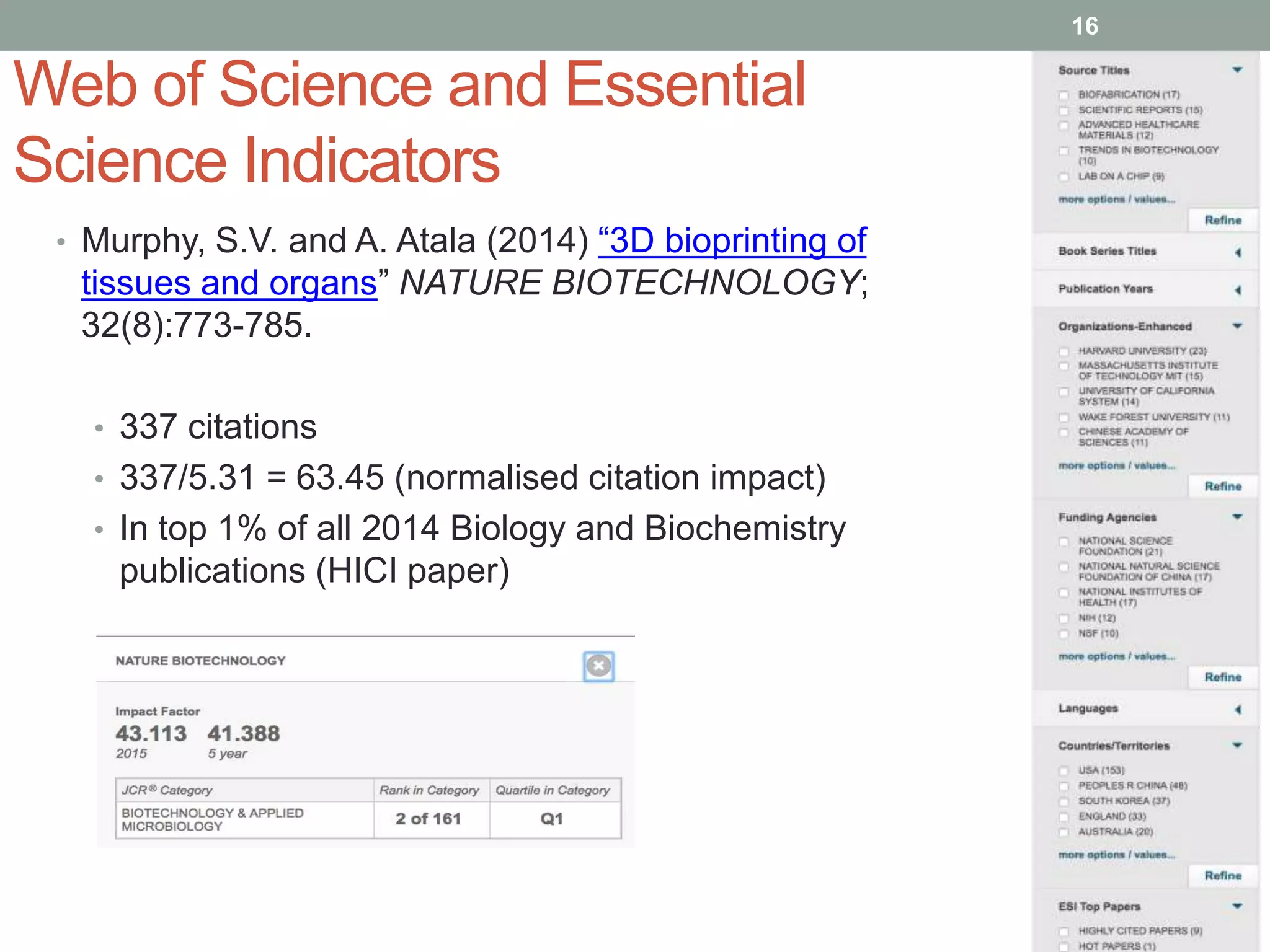 Web of Science and Essential
Science Indicators
• Murphy, S.V. and A. Atala (2014) “3D bioprinting of
tissues and organs” NATURE BIOTECHNOLOGY;
32(8):773-785.
• 337 citations
• 337/5.31 = 63.45 (normalised citation impact)
• In top 1% of all 2014 Biology and Biochemistry
publications (HICI paper)
16
 