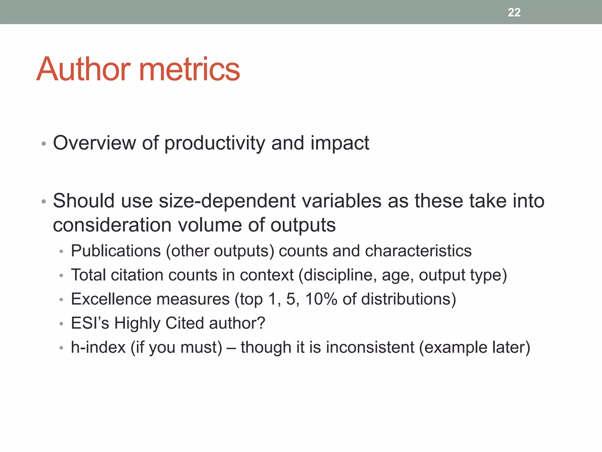 Author metrics
• Overview of productivity and impact
• Should use size-dependent variables as these take into
consideration volume of outputs
• Publications (other outputs) counts and characteristics
• Total citation counts in context (discipline, age, output type)
• Excellence measures (top 1, 5, 10% of distributions)
• ESI’s Highly Cited author?
• h-index (if you must) – though it is inconsistent (example later)
22
 