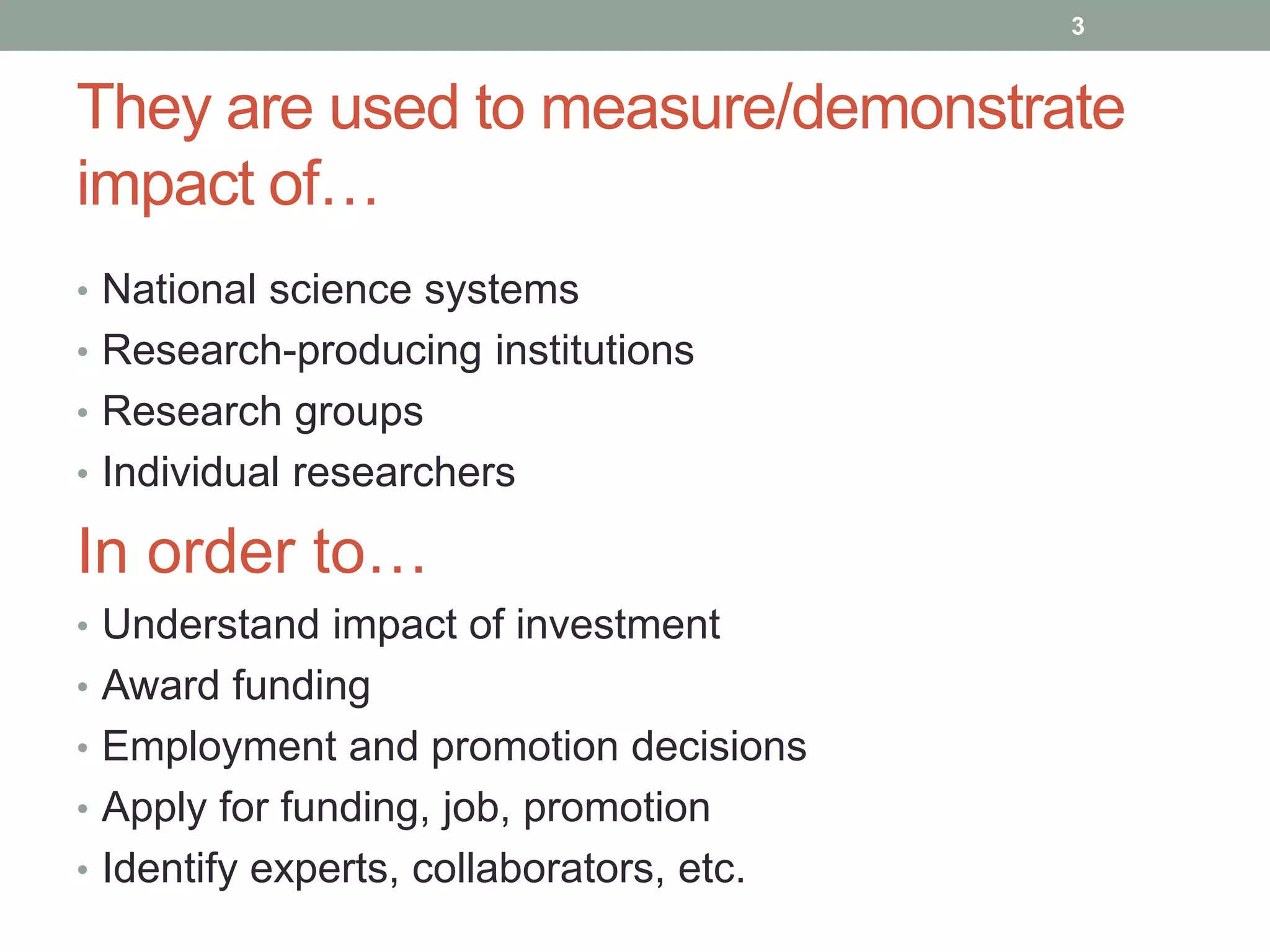 They are used to measure/demonstrate
impact of…
• National science systems
• Research-producing institutions
• Research groups
• Individual researchers
In order to…
• Understand impact of investment
• Award funding
• Employment and promotion decisions
• Apply for funding, job, promotion
• Identify experts, collaborators, etc.
3
 