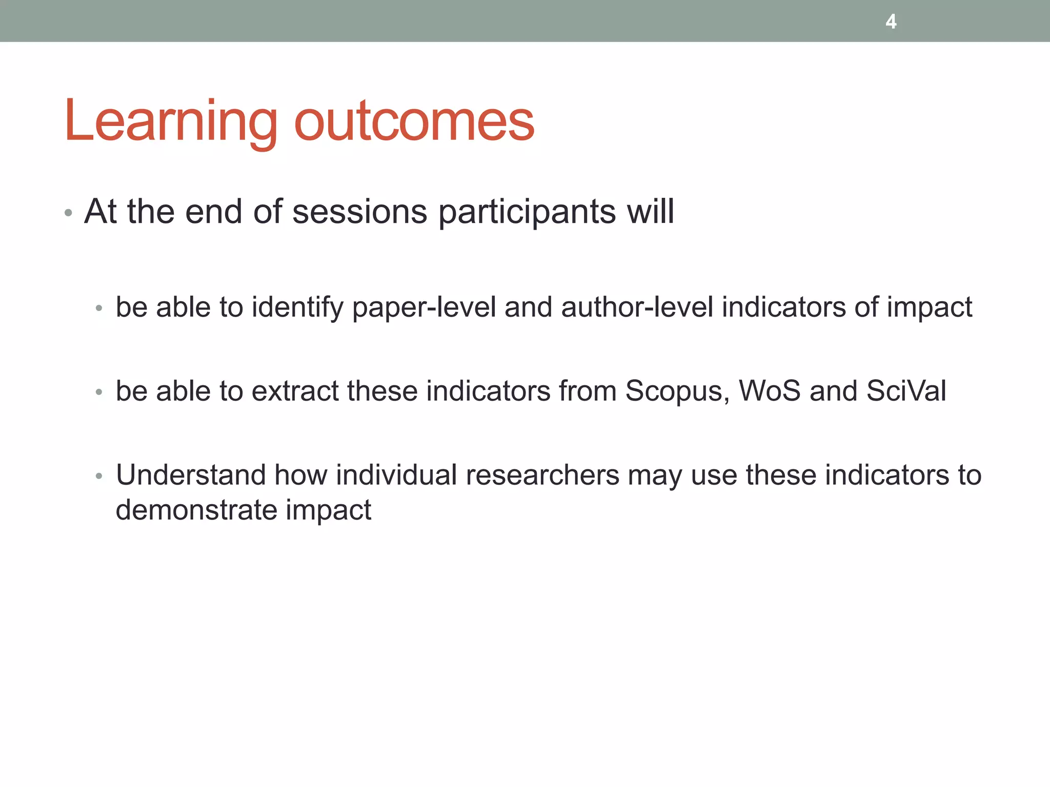 Learning outcomes
• At the end of sessions participants will
• be able to identify paper-level and author-level indicators of impact
• be able to extract these indicators from Scopus, WoS and SciVal
• Understand how individual researchers may use these indicators to
demonstrate impact
4
 