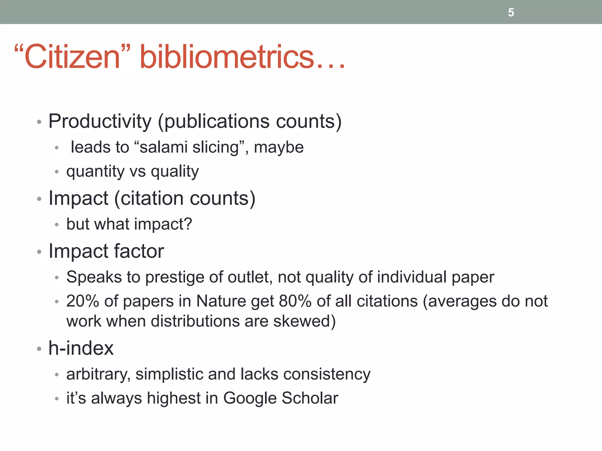 “Citizen” bibliometrics…
• Productivity (publications counts)
• leads to “salami slicing”, maybe
• quantity vs quality
• Impact (citation counts)
• but what impact?
• Impact factor
• Speaks to prestige of outlet, not quality of individual paper
• 20% of papers in Nature get 80% of all citations (averages do not
work when distributions are skewed)
• h-index
• arbitrary, simplistic and lacks consistency
• it’s always highest in Google Scholar
5
 