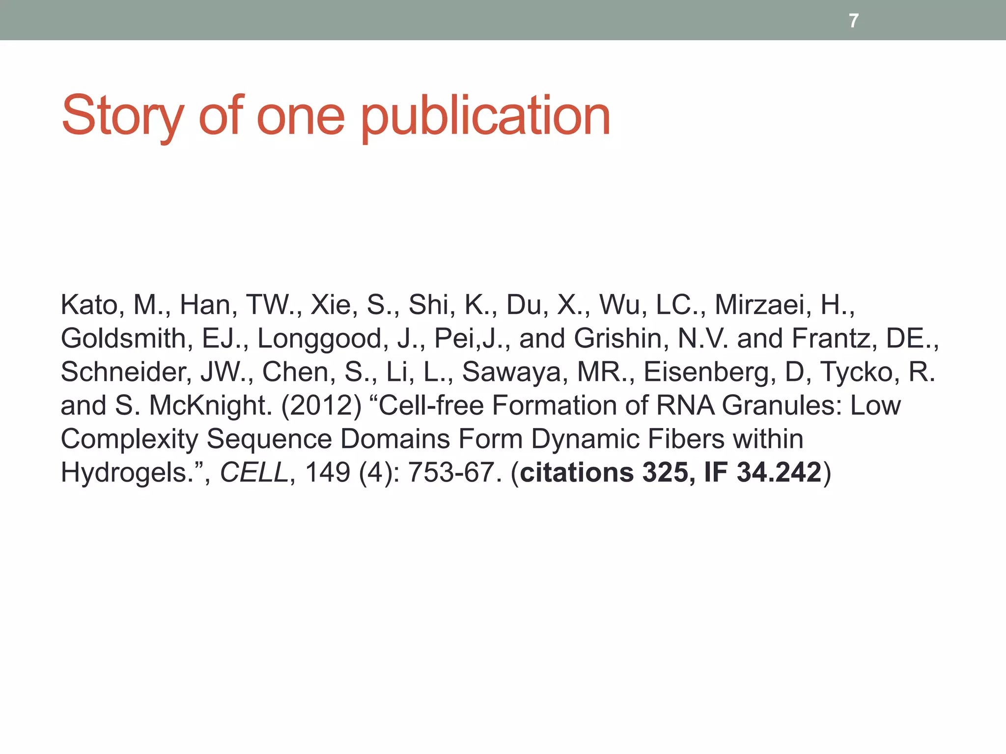 Story of one publication
7
Kato, M., Han, TW., Xie, S., Shi, K., Du, X., Wu, LC., Mirzaei, H.,
Goldsmith, EJ., Longgood, J., Pei,J., and Grishin, N.V. and Frantz, DE.,
Schneider, JW., Chen, S., Li, L., Sawaya, MR., Eisenberg, D, Tycko, R.
and S. McKnight. (2012) “Cell-free Formation of RNA Granules: Low
Complexity Sequence Domains Form Dynamic Fibers within
Hydrogels.”, CELL, 149 (4): 753-67. (citations 325, IF 34.242)
 