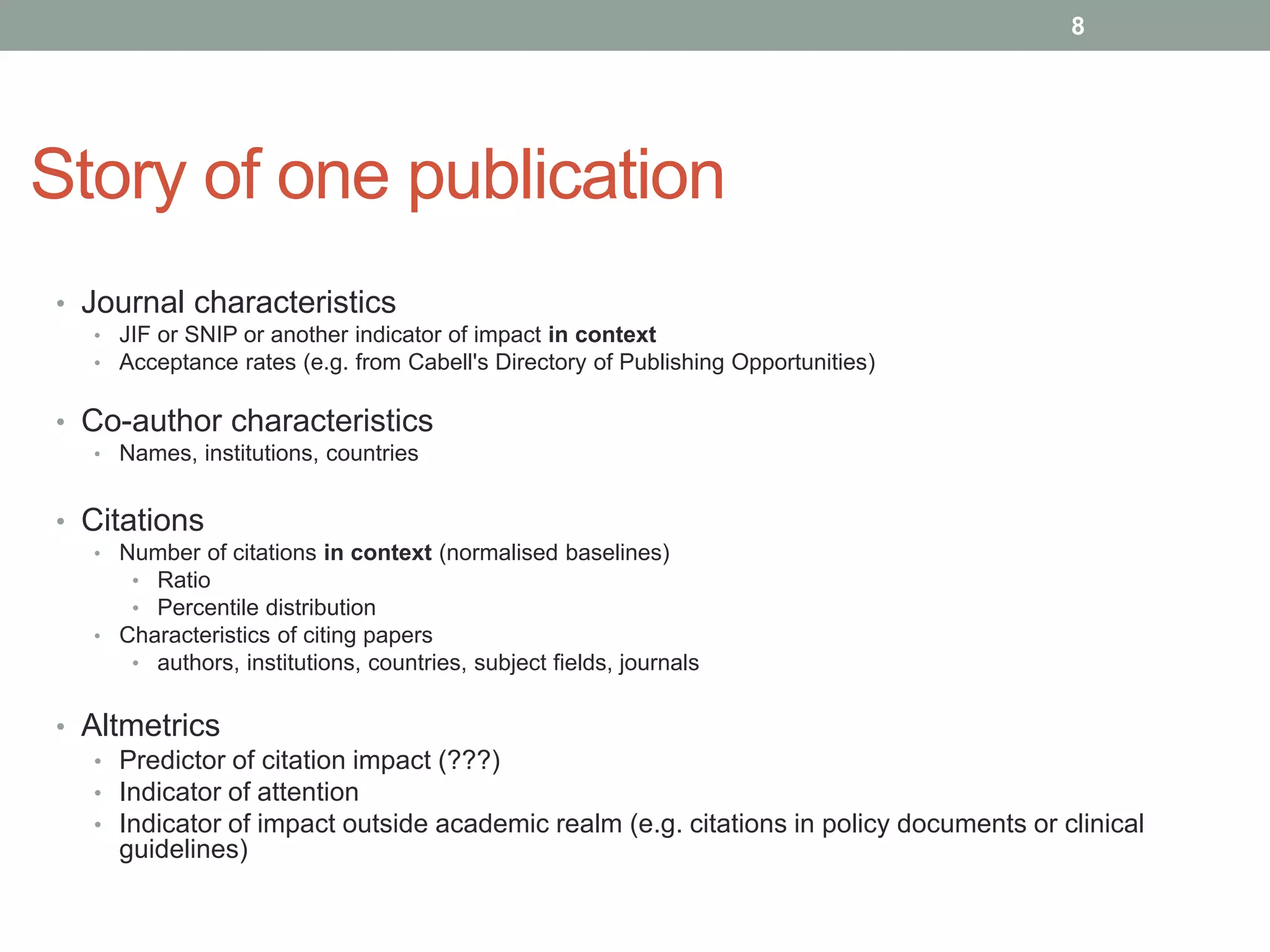 Story of one publication
• Journal characteristics
• JIF or SNIP or another indicator of impact in context
• Acceptance rates (e.g. from Cabell's Directory of Publishing Opportunities)
• Co-author characteristics
• Names, institutions, countries
• Citations
• Number of citations in context (normalised baselines)
• Ratio
• Percentile distribution
• Characteristics of citing papers
• authors, institutions, countries, subject fields, journals
• Altmetrics
• Predictor of citation impact (???)
• Indicator of attention
• Indicator of impact outside academic realm (e.g. citations in policy documents or clinical
guidelines)
8
 
