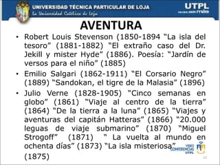 AVENTURA
• Robert Louis Stevenson (1850-1894 “La isla del
tesoro” (1881-1882) “El extraño caso del Dr.
Jekill y mister Hyde” (1886). Poesía: “Jardín de
versos para el niño” (1885)
• Emilio Salgari (1862-1911) “El Corsario Negro”
(1889) “Sandokan, el tigre de la Malasia” (1896)
• Julio Verne (1828-1905) “Cinco semanas en
globo” (1861) “Viaje al centro de la tierra”
(1864) “De la tierra a la luna” (1865) “Viajes y
aventuras del capitán Hatteras” (1866) “20.000
leguas de viaje submarino” (1870) “Miguel
Strogoff” (1871) “ La vuelta al mundo en
ochenta días” (1873) “La isla misteriosa”
(1875) 12
 