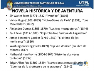 NOVELA HISTÓRICA Y DE AVENTURA
• Sir Walter Scott (1771-1832) “Ivanhoe” (1819)
• Víctor Hugo (1802-1885) “Notre-Dame de París” (1831), “Los
Miserables” (1862)
• Alejandro Dumas (1803-1870) “Los tres mosqueteros” (1844)
• Paul Feval (1817-1887) “El jorobado o Enrique de Lagardere”
• James Fenimore Cooper (1789-1851) “El último de los
mohicanos” (1826)
• Washington Irving (1783-1859) “Rip van Winkle” (en libro de
esbozos 1817)
• Nathaniel Hawthorne (1804-1864) “Historias dos veces
contadas” (1837)
• Edgar Allan Poe (1809-1849) “Narraciones extraordinarias”,
“Cuentos de lo grotesco y de lo arabesco” (1840) 9
 