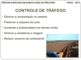 CONTROLE DE TRÁFEGO
 Eliminar a compactação no canteiro
 Preservar a soqueira da cana
 Aumentar a produtividade nos demais cortes
 Diminuir a resistência a rolagem
 Reduzir consumo de combustível
TÓPICOS ESPECIAIS EM AGRICULTURA DE PRECISÃO FATEC - 2013
 