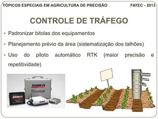 CONTROLE DE TRÁFEGO
 Padronizar bitolas dos equipamentos
 Planejamento prévio da área (sistematização dos talhões)
 Uso do piloto automático RTK (maior precisão e
repetitividade)
TÓPICOS ESPECIAIS EM AGRICULTURA DE PRECISÃO FATEC - 2013
 