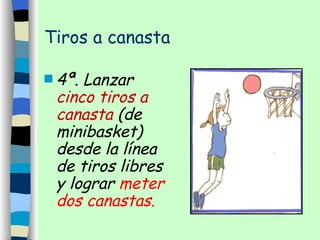 Tiros a canasta 4ª. Lanzar  cinco tiros a canasta  (de minibasket) desde la línea de tiros libres y lograr  meter dos canastas. 