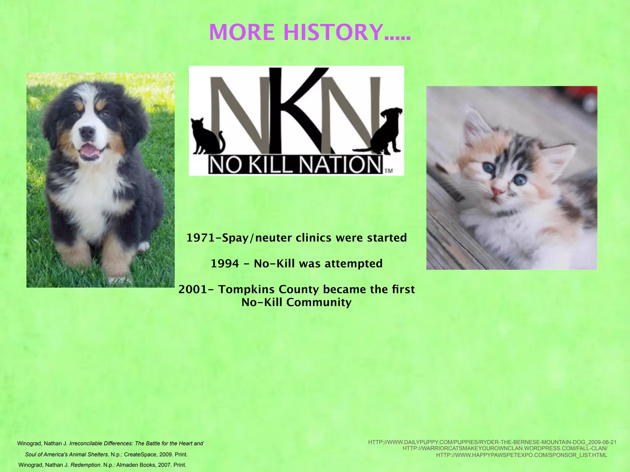 MORE HISTORY.....




                                                                    1971-Spay/neuter clinics were started

                                                                               1994 - No-Kill was attempted

                                                                 2001- Tompkins County became the ﬁrst
                                                                          No-Kill Community




Winograd, Nathan J. Irreconcilable Differences: The Battle for the Heart and                            HTTP://WWW.DAILYPUPPY.COM/PUPPIES/RYDER-THE-BERNESE-MOUNTAIN-DOG_2009-06-21
                                                                                                                  HTTP://WARRIORCATSMAKEYOUROWNCLAN.WORDPRESS.COM/FALL-CLAN/
   Soul of America's Animal Shelters. N.p.: CreateSpace, 2009. Print.                                                       HTTP://WWW.HAPPYPAWSPETEXPO.COM/SPONSOR_LIST.HTML
Winograd, Nathan J. Redemption. N.p.: Almaden Books, 2007. Print.
 