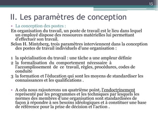 15


II. Les paramètres de conception
• La conception des postes :
En organisation du travail, un poste de travail est le lieu dans lequel
  un employé dispose des ressources matérielles lui permettant
  d'effectuer son travail.
Selon H. Mintzberg, trois paramètres interviennent dans la conception
  des postes de travail individuels d’une organisation :

1 la spécialisation du travail : une tâche a une ampleur définie
2 la formalisation du comportement nécessaire à
  l’accomplissement de ce travail, règles, procédures, codes de
  conduite
3 la formation et l’éducation qui sont les moyens de standardiser les
  connaissances et les qualifications .

• A cela nous rajouterons un quatrième point, l’endoctrinement
  représenté par les programmes et les techniques par lesquels les
  normes des membres d’une organisation sont standardisées de
  façon à répondre à ses besoins idéologiques et à constituer une base
  de référence pour la prise de décision et l’action .
 