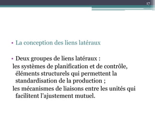 17




• La conception des liens latéraux

• Deux groupes de liens latéraux :
 les systèmes de planification et de contrôle,
  éléments structurels qui permettent la
  standardisation de la production ;
 les mécanismes de liaisons entre les unités qui
  facilitent l’ajustement mutuel.
 