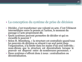 18




• La conception du système de prise de décision
• Décider, c’est transformer une volonté en acte. C’est l’élément
  intermédiaire entre la pensée et l’action, le moment du
  passage à l’acte proprement dit.
• Quels systèmes peuvent permettre de décider et qui en
  recueille le pouvoir ?
• Selon H. Mintzberg, « la structure est centralisée quand tous
  les pouvoirs de décision se situent à un seul point dans
  l’organisation, à la limite dans les mains d’un seul individu ;
  nous dirons que la structure est décentralisée lorsque le
  pouvoir est dispersé entre de nombreuses personnes. »
• Deux systèmes s’offrent donc à nous : centralisation ou
  décentralisation.
 