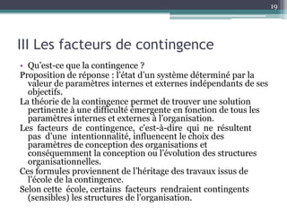 19




III Les facteurs de contingence
• Qu’est-ce que la contingence ?
Proposition de réponse : l’état d’un système déterminé par la
  valeur de paramètres internes et externes indépendants de ses
  objectifs.
La théorie de la contingence permet de trouver une solution
  pertinente à une difficulté émergente en fonction de tous les
  paramètres internes et externes à l’organisation.
Les facteurs de contingence, c'est-à-dire qui ne résultent
  pas d’une intentionnalité, influencent le choix des
  paramètres de conception des organisations et
  conséquemment la conception ou l’évolution des structures
  organisationnelles.
Ces formules proviennent de l’héritage des travaux issus de
  l’école de la contingence.
Selon cette école, certains facteurs rendraient contingents
  (sensibles) les structures de l'organisation.
 