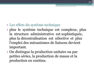 21




• Les effets du système technique
• plus le système technique est complexe, plus
  la structure administrative est sophistiquée,
  plus la décentralisation est sélective et plus
  l’emploi des mécanismes de liaisons devient
  important.
• On distingue la production unitaire ou par
  petites séries, la production de masse et la
  production en continu.
 