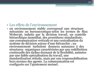 22




• Les effets de l’environnement
• un environnement stable correspond une structure
  mécaniste ou bureaucratique selon les termes de Max
  Weber36, induite par la division travail, un contrôle
  hiérarchique immédiat, des procédures standardisés,
  une communication verticale et une centralisation du
  système de décision autour d’une hiérarchie ; un
  environnement turbulent donnera naissance à des
  structures organiques caractérisées par une redéfinition
  continuelle des tâches donnant de la flexibilité, animées
  par une faible spécialisation du travail, une
  standardisation réduite, mais par une responsabilisation
  hors normes des agents. La communication est
  configurée sur l’ajustement mutuel.
 