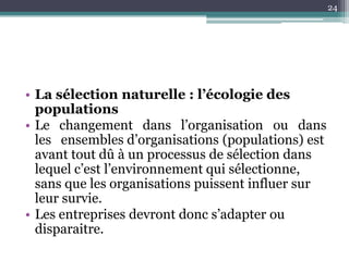 24




• La sélection naturelle : l’écologie des
  populations
• Le changement dans l’organisation ou dans
  les ensembles d’organisations (populations) est
  avant tout dû à un processus de sélection dans
  lequel c’est l’environnement qui sélectionne,
  sans que les organisations puissent influer sur
  leur survie.
• Les entreprises devront donc s’adapter ou
  disparaitre.
 