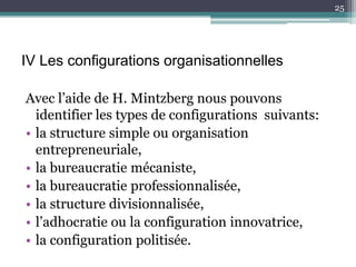25




IV Les configurations organisationnelles

Avec l’aide de H. Mintzberg nous pouvons
  identifier les types de configurations suivants:
• la structure simple ou organisation
  entrepreneuriale,
• la bureaucratie mécaniste,
• la bureaucratie professionnalisée,
• la structure divisionnalisée,
• l’adhocratie ou la configuration innovatrice,
• la configuration politisée.
 