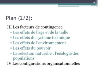 4




Plan (2/2):
III Les facteurs de contingence
  ▫ Les effets de l’age et de la taille
  ▫ Les effets du systeme technique
  ▫ Les effets de l’environnement
  ▫ Les effets du pouvoir
  ▫ La selection naturelle : l’ecologie des
    populations
IV Les configurations organisationnelles
 