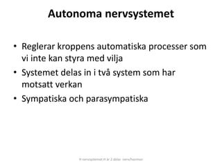 Autonoma nervsystemet
• Reglerar kroppens automatiska processer som
vi inte kan styra med vilja
• Systemet delas in i två system som har
motsatt verkan
• Sympatiska och parasympatiska
H nervsystemet H är 2 delar nerv/hormon
 