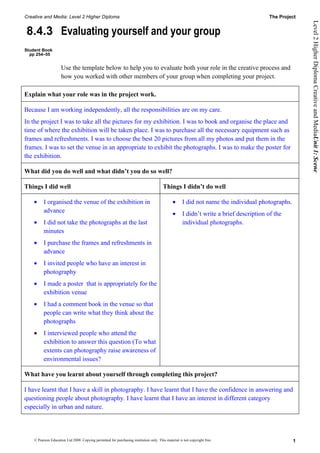 Creative and Media: Level 2 Higher Diploma                                                                                              The Project




                                                                                                                                                      Level 2 Higher Diploma Creative and MediaUnit 1: Scene
8.4.3 Evaluating yourself and your group
Student Book
  pp 254–55


                     Use the template below to help you to evaluate both your role in the creative process and
                     how you worked with other members of your group when completing your project.

Explain what your role was in the project work.

Because I am working independently, all the responsibilities are on my care.
In the project I was to take all the pictures for my exhibition. I was to book and organise the place and
time of where the exhibition will be taken place. I was to purchase all the necessary equipment such as
frames and refreshments. I was to choose the best 20 pictures from all my photos and put them in the
frames. I was to set the venue in an appropriate to exhibit the photographs. I was to make the poster for
the exhibition.

What did you do well and what didn’t you do so well?

Things I did well                                                                       Things I didn’t do well

    •     I organised the venue of the exhibition in                                           •     I did not name the individual photographs.
          advance                                                                              •     I didn’t write a brief description of the
    •     I did not take the photographs at the last                                                 individual photographs.
          minutes
    •     I purchase the frames and refreshments in
          advance
    •     I invited people who have an interest in
          photography
    •     I made a poster that is appropriately for the
          exhibition venue
    •     I had a comment book in the venue so that
          people can write what they think about the
          photographs
    •     I interviewed people who attend the
          exhibition to answer this question (To what
          extents can photography raise awareness of
          environmental issues?

What have you learnt about yourself through completing this project?

I have learnt that I have a skill in photography. I have learnt that I have the confidence in answering and
questioning people about photography. I have learnt that I have an interest in different category
especially in urban and nature.




    © Pearson Education Ltd 2008. Copying permitted for purchasing institution only. This material is not copyright free.                         1
 