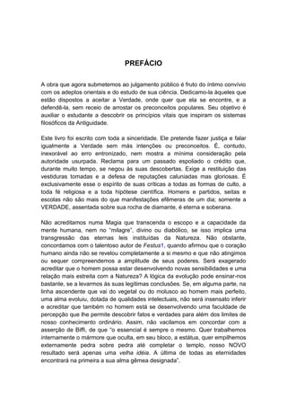 PREFÁCIO

A obra que agora submetemos ao julgamento público é fruto do íntimo convívio
com os adeptos orientais e do estudo de sua ciência. Dedicamo-la àqueles que
estão dispostos a aceitar a Verdade, onde quer que ela se encontre, e a
defendê-la, sem receio de arrostar os preconceitos populares. Seu objetivo é
auxiliar o estudante a descobrir os princípios vitais que inspiram os sistemas
filosóficos da Antiguidade.

Este livro foi escrito com toda a sinceridade. Ele pretende fazer justiça e falar
igualmente a Verdade sem más intenções ou preconceitos. É, contudo,
inexorável ao erro entronizado, nem mostra a mínima consideração pela
autoridade usurpada. Reclama para um passado espoliado o crédito que,
durante muito tempo, se negou às suas descobertas. Exige a restituição das
vestiduras tomadas e a defesa de reputações caluniadas mas gloriosas. É
exclusivamente esse o espírito de suas críticas a todas as formas de culto, a
toda fé religiosa e a toda hipótese científica. Homens e partidos, seitas e
escolas não são mais do que manifestações efêmeras de um dia; somente a
VERDADE, assentada sobre sua rocha de diamante, é eterna e soberana.

Não acreditamos numa Magia que transcenda o escopo e a capacidade da
mente humana, nem no “milagre”, divino ou diabólico, se isso implica uma
transgressão das eternas leis instituídas da Natureza. Não obstante,
concordamos com o talentoso autor de Festus1, quando afirmou que o coração
humano ainda não se revelou completamente a si mesmo e que não atingimos
ou sequer compreendemos a amplitude de seus poderes. Será exagerado
acreditar que o homem possa estar desenvolvendo novas sensibilidades e uma
relação mais estreita com a Natureza? A lógica da evolução pode ensinar-nos
bastante, se a levarmos às suas legítimas conclusões. Se, em alguma parte, na
linha ascendente que vai do vegetal ou do molusco ao homem mais perfeito,
uma alma evoluiu, dotada de qualidades intelectuais, não será insensato inferir
e acreditar que também no homem está se desenvolvendo uma faculdade de
percepção que lhe permite descobrir fatos e verdades para além dos limites de
nosso conhecimento ordinário. Assim, não vacilamos em concordar com a
asserção de Biffi, de que “o essencial é sempre o mesmo. Quer trabalhemos
internamente o mármore que oculta, em seu bloco, a estátua, quer empilhemos
externamente pedra sobre pedra até completar o templo, nosso NOVO
resultado será apenas uma velha idéia. A última de todas as eternidades
encontrará na primeira a sua alma gêmea designada”.
 
