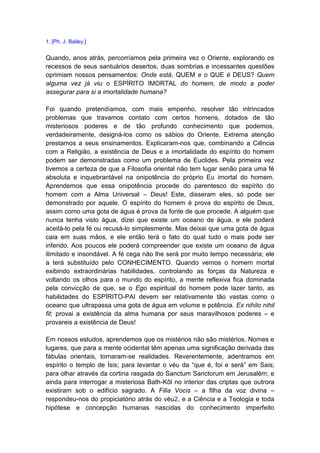 1. [Ph. J. Bailey.]


Quando, anos atrás, percorríamos pela primeira vez o Oriente, explorando os
recessos de seus santuários desertos, duas sombrias e incessantes questões
oprimiam nossos pensamentos: Onde está, QUEM e o QUE é DEUS? Quem
alguma vez já viu o ESPÍRITO IMORTAL do homem, de modo a poder
assegurar para si a imortalidade humana?

Foi quando pretendíamos, com mais empenho, resolver tão intrincados
problemas que travamos contato com certos homens, dotados de tão
misteriosos poderes e de tão profundo conhecimento que podemos,
verdadeiramente, designá-los como os sábios do Oriente. Extrema atenção
prestamos a seus ensinamentos. Explicaram-nos que, combinando a Ciência
com a Religião, a existência de Deus e a imortalidade do espírito do homem
podem ser demonstradas como um problema de Euclides. Pela primeira vez
tivemos a certeza de que a Filosofia oriental não tem lugar senão para uma fé
absoluta e inquebrantável na onipotência do próprio Eu imortal do homem.
Aprendemos que essa onipotência procede do parentesco do espírito do
homem com a Alma Universal – Deus! Este, disseram eles, só pode ser
demonstrado por aquele. O espírito do homem é prova do espírito de Deus,
assim como uma gota de água é prova da fonte de que procede. A alguém que
nunca tenha visto água, dizei que existe um oceano de água, e ele poderá
aceitá-lo pela fé ou recusá-lo simplesmente. Mas deixai que uma gota de água
caia em suas mãos, e ele então terá o fato do qual tudo o mais pode ser
inferido. Aos poucos ele poderá compreender que existe um oceano de água
ilimitado e insondável. A fé cega não lhe será por muito tempo necessária; ele
a terá substituído pelo CONHECIMENTO. Quando vemos o homem mortal
exibindo extraordinárias habilidades, controlando as forças da Natureza e
voltando os olhos para o mundo do espírito, a mente reflexiva fica dominada
pela convicção de que, se o Ego espiritual do homem pode lazer tanto, as
habilidades do ESPÍRITO-PAI devem ser relativamente tão vastas como o
oceano que ultrapassa uma gota de água em volume e potência. Ex nihilo nihil
fit; provai a existência da alma humana por seus maravilhosos poderes – e
provareis a existência de Deus!

Em nossos estudos, aprendemos que os mistérios não são mistérios. Nomes e
lugares, que para a mente ocidental têm apenas uma significação derivada das
fábulas orientais, tornaram-se realidades. Reverentemente, adentramos em
espírito o templo de Ísis; para levantar o véu da “que é, foi e será” em Sais;
para olhar através da cortina rasgada do Sanctum Sanctorum em Jerusalém; e
ainda para interrogar a misteriosa Bath-Kôl no interior das criptas que outrora
existiram sob o edifício sagrado. A Filia Vocis – a filha da voz divina –
respondeu-nos do propiciatório atrás do véu2, e a Ciência e a Teologia e toda
hipótese e concepção humanas nascidas do conhecimento imperfeito
 