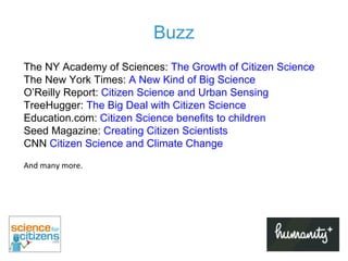 Buzz The NY Academy of Sciences:  The Growth of Citizen Science The New York Times:  A New Kind of Big Science O’Reilly Report:  Citizen Science and Urban Sensing TreeHugger:  The Big Deal with Citizen Science Education.com:  Citizen Science benefits to children Seed Magazine:  Creating Citizen Scientists CNN  Citizen Science and Climate Change   And many more. 