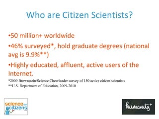 Who are Citizen Scientists? 50 million+ worldwide 46% surveyed*, hold graduate degrees (national avg is 9.9%**) Highly educated, affluent, active users of the Internet. *2009 Brownstein/Science Cheerleader survey of 150 active citizen scientists **U.S. Department of Education, 2009-2010 